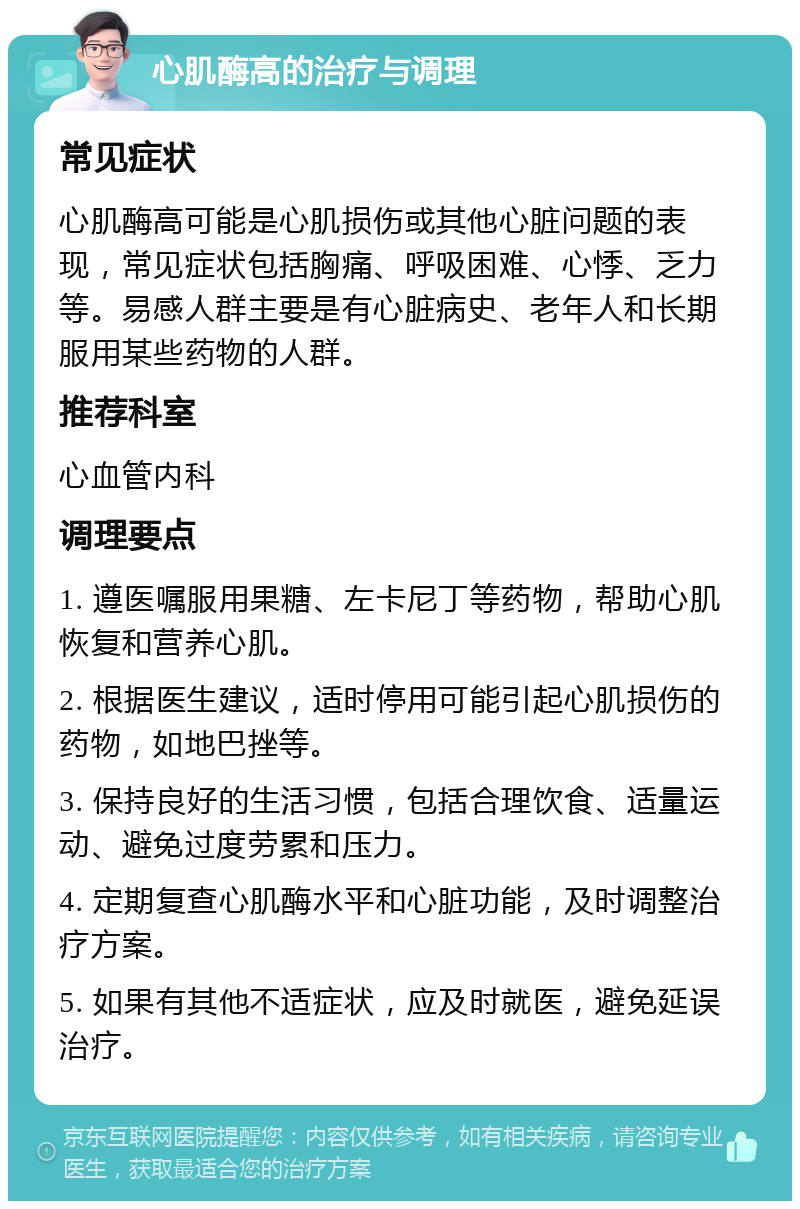 心肌酶高的治疗与调理 常见症状 心肌酶高可能是心肌损伤或其他心脏问题的表现，常见症状包括胸痛、呼吸困难、心悸、乏力等。易感人群主要是有心脏病史、老年人和长期服用某些药物的人群。 推荐科室 心血管内科 调理要点 1. 遵医嘱服用果糖、左卡尼丁等药物，帮助心肌恢复和营养心肌。 2. 根据医生建议，适时停用可能引起心肌损伤的药物，如地巴挫等。 3. 保持良好的生活习惯，包括合理饮食、适量运动、避免过度劳累和压力。 4. 定期复查心肌酶水平和心脏功能，及时调整治疗方案。 5. 如果有其他不适症状，应及时就医，避免延误治疗。