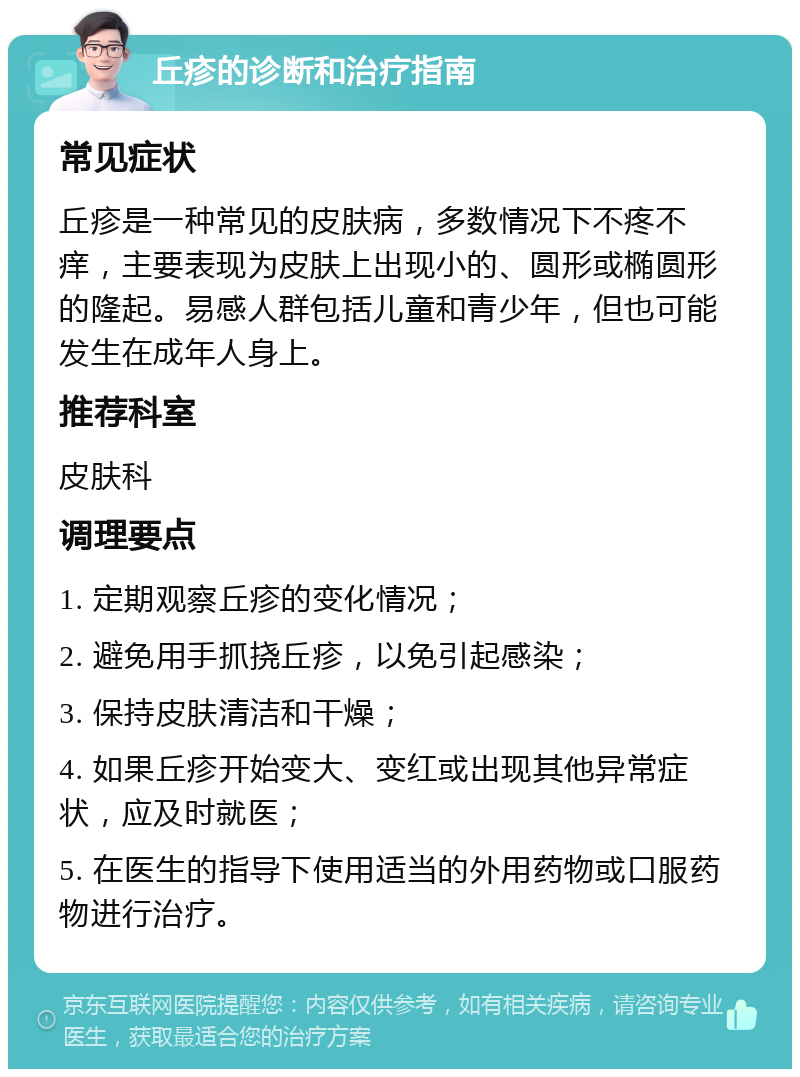 丘疹的诊断和治疗指南 常见症状 丘疹是一种常见的皮肤病，多数情况下不疼不痒，主要表现为皮肤上出现小的、圆形或椭圆形的隆起。易感人群包括儿童和青少年，但也可能发生在成年人身上。 推荐科室 皮肤科 调理要点 1. 定期观察丘疹的变化情况； 2. 避免用手抓挠丘疹，以免引起感染； 3. 保持皮肤清洁和干燥； 4. 如果丘疹开始变大、变红或出现其他异常症状，应及时就医； 5. 在医生的指导下使用适当的外用药物或口服药物进行治疗。