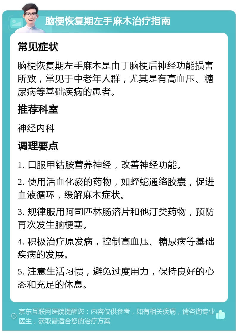 脑梗恢复期左手麻木治疗指南 常见症状 脑梗恢复期左手麻木是由于脑梗后神经功能损害所致，常见于中老年人群，尤其是有高血压、糖尿病等基础疾病的患者。 推荐科室 神经内科 调理要点 1. 口服甲钴胺营养神经，改善神经功能。 2. 使用活血化瘀的药物，如蛭蛇通络胶囊，促进血液循环，缓解麻木症状。 3. 规律服用阿司匹林肠溶片和他汀类药物，预防再次发生脑梗塞。 4. 积极治疗原发病，控制高血压、糖尿病等基础疾病的发展。 5. 注意生活习惯，避免过度用力，保持良好的心态和充足的休息。