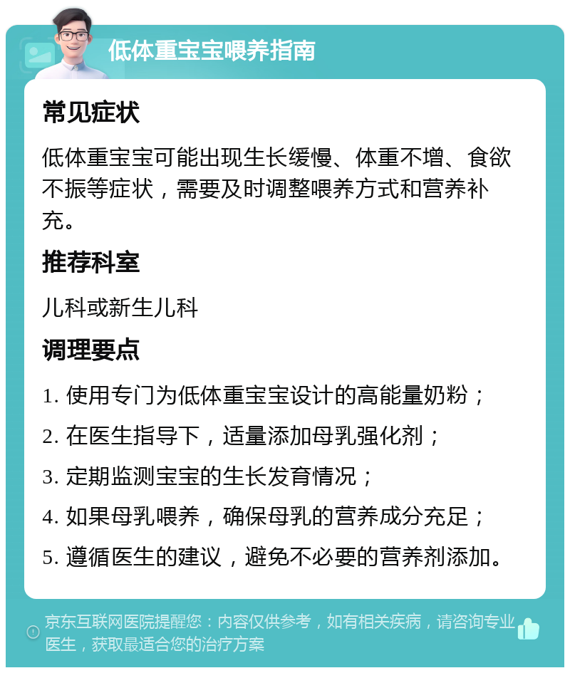 低体重宝宝喂养指南 常见症状 低体重宝宝可能出现生长缓慢、体重不增、食欲不振等症状，需要及时调整喂养方式和营养补充。 推荐科室 儿科或新生儿科 调理要点 1. 使用专门为低体重宝宝设计的高能量奶粉； 2. 在医生指导下，适量添加母乳强化剂； 3. 定期监测宝宝的生长发育情况； 4. 如果母乳喂养，确保母乳的营养成分充足； 5. 遵循医生的建议，避免不必要的营养剂添加。