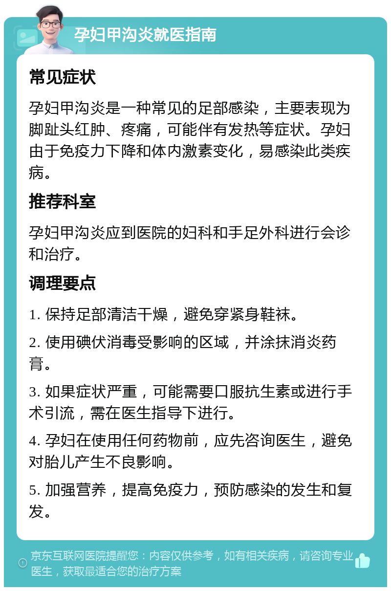 孕妇甲沟炎就医指南 常见症状 孕妇甲沟炎是一种常见的足部感染，主要表现为脚趾头红肿、疼痛，可能伴有发热等症状。孕妇由于免疫力下降和体内激素变化，易感染此类疾病。 推荐科室 孕妇甲沟炎应到医院的妇科和手足外科进行会诊和治疗。 调理要点 1. 保持足部清洁干燥，避免穿紧身鞋袜。 2. 使用碘伏消毒受影响的区域，并涂抹消炎药膏。 3. 如果症状严重，可能需要口服抗生素或进行手术引流，需在医生指导下进行。 4. 孕妇在使用任何药物前，应先咨询医生，避免对胎儿产生不良影响。 5. 加强营养，提高免疫力，预防感染的发生和复发。