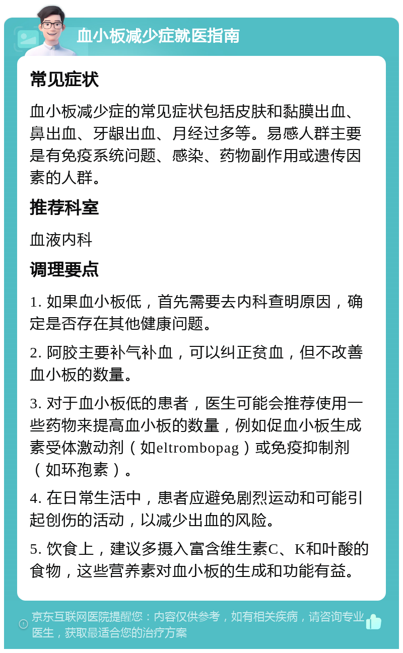 血小板减少症就医指南 常见症状 血小板减少症的常见症状包括皮肤和黏膜出血、鼻出血、牙龈出血、月经过多等。易感人群主要是有免疫系统问题、感染、药物副作用或遗传因素的人群。 推荐科室 血液内科 调理要点 1. 如果血小板低，首先需要去内科查明原因，确定是否存在其他健康问题。 2. 阿胶主要补气补血，可以纠正贫血，但不改善血小板的数量。 3. 对于血小板低的患者，医生可能会推荐使用一些药物来提高血小板的数量，例如促血小板生成素受体激动剂（如eltrombopag）或免疫抑制剂（如环孢素）。 4. 在日常生活中，患者应避免剧烈运动和可能引起创伤的活动，以减少出血的风险。 5. 饮食上，建议多摄入富含维生素C、K和叶酸的食物，这些营养素对血小板的生成和功能有益。