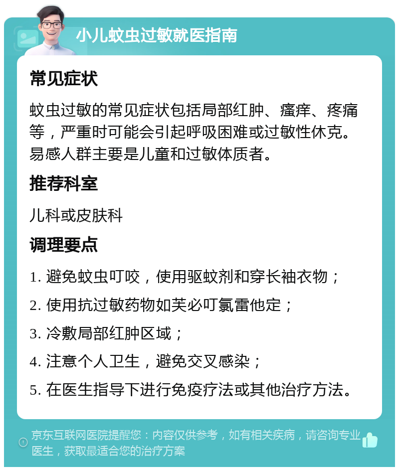 小儿蚊虫过敏就医指南 常见症状 蚊虫过敏的常见症状包括局部红肿、瘙痒、疼痛等，严重时可能会引起呼吸困难或过敏性休克。易感人群主要是儿童和过敏体质者。 推荐科室 儿科或皮肤科 调理要点 1. 避免蚊虫叮咬，使用驱蚊剂和穿长袖衣物； 2. 使用抗过敏药物如芙必叮氯雷他定； 3. 冷敷局部红肿区域； 4. 注意个人卫生，避免交叉感染； 5. 在医生指导下进行免疫疗法或其他治疗方法。