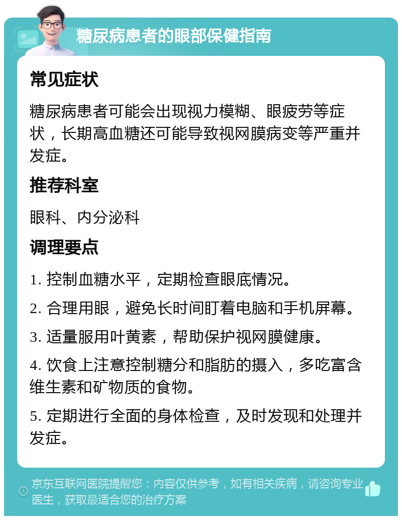 糖尿病患者的眼部保健指南 常见症状 糖尿病患者可能会出现视力模糊、眼疲劳等症状，长期高血糖还可能导致视网膜病变等严重并发症。 推荐科室 眼科、内分泌科 调理要点 1. 控制血糖水平，定期检查眼底情况。 2. 合理用眼，避免长时间盯着电脑和手机屏幕。 3. 适量服用叶黄素，帮助保护视网膜健康。 4. 饮食上注意控制糖分和脂肪的摄入，多吃富含维生素和矿物质的食物。 5. 定期进行全面的身体检查，及时发现和处理并发症。