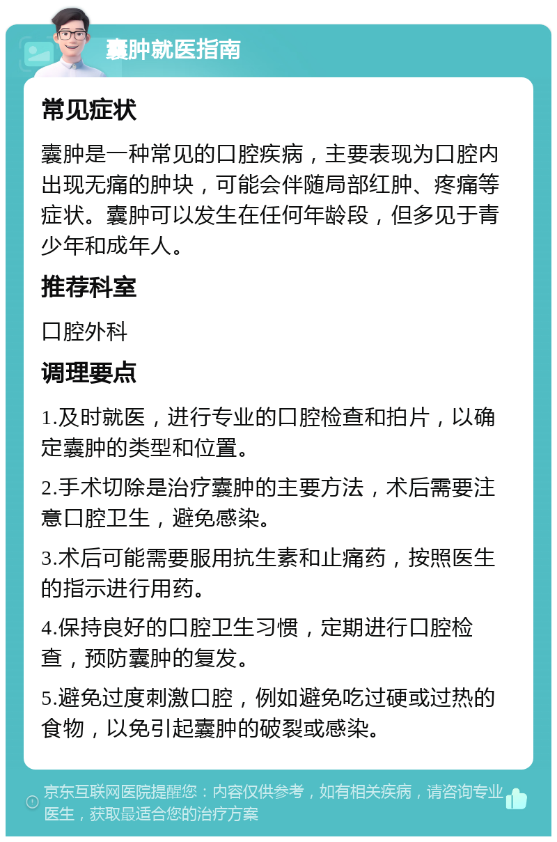 囊肿就医指南 常见症状 囊肿是一种常见的口腔疾病，主要表现为口腔内出现无痛的肿块，可能会伴随局部红肿、疼痛等症状。囊肿可以发生在任何年龄段，但多见于青少年和成年人。 推荐科室 口腔外科 调理要点 1.及时就医，进行专业的口腔检查和拍片，以确定囊肿的类型和位置。 2.手术切除是治疗囊肿的主要方法，术后需要注意口腔卫生，避免感染。 3.术后可能需要服用抗生素和止痛药，按照医生的指示进行用药。 4.保持良好的口腔卫生习惯，定期进行口腔检查，预防囊肿的复发。 5.避免过度刺激口腔，例如避免吃过硬或过热的食物，以免引起囊肿的破裂或感染。