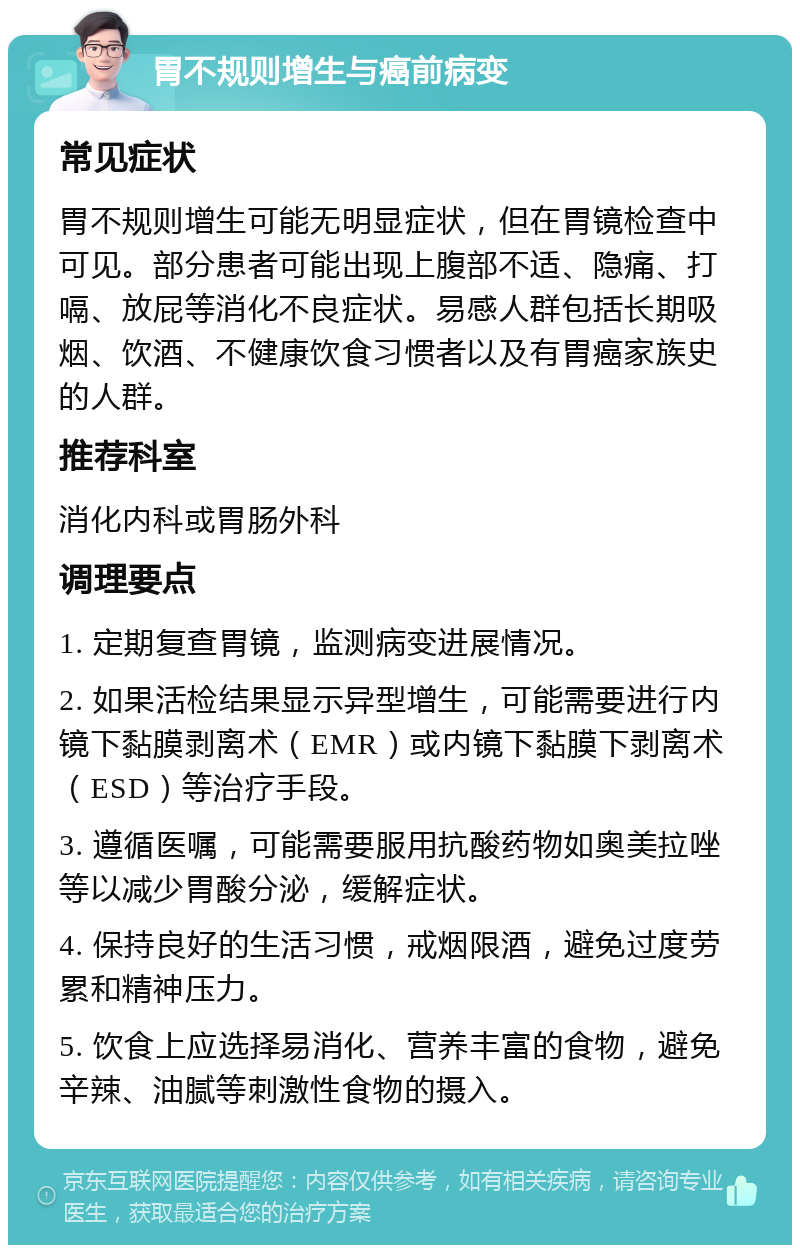 胃不规则增生与癌前病变 常见症状 胃不规则增生可能无明显症状，但在胃镜检查中可见。部分患者可能出现上腹部不适、隐痛、打嗝、放屁等消化不良症状。易感人群包括长期吸烟、饮酒、不健康饮食习惯者以及有胃癌家族史的人群。 推荐科室 消化内科或胃肠外科 调理要点 1. 定期复查胃镜，监测病变进展情况。 2. 如果活检结果显示异型增生，可能需要进行内镜下黏膜剥离术（EMR）或内镜下黏膜下剥离术（ESD）等治疗手段。 3. 遵循医嘱，可能需要服用抗酸药物如奥美拉唑等以减少胃酸分泌，缓解症状。 4. 保持良好的生活习惯，戒烟限酒，避免过度劳累和精神压力。 5. 饮食上应选择易消化、营养丰富的食物，避免辛辣、油腻等刺激性食物的摄入。