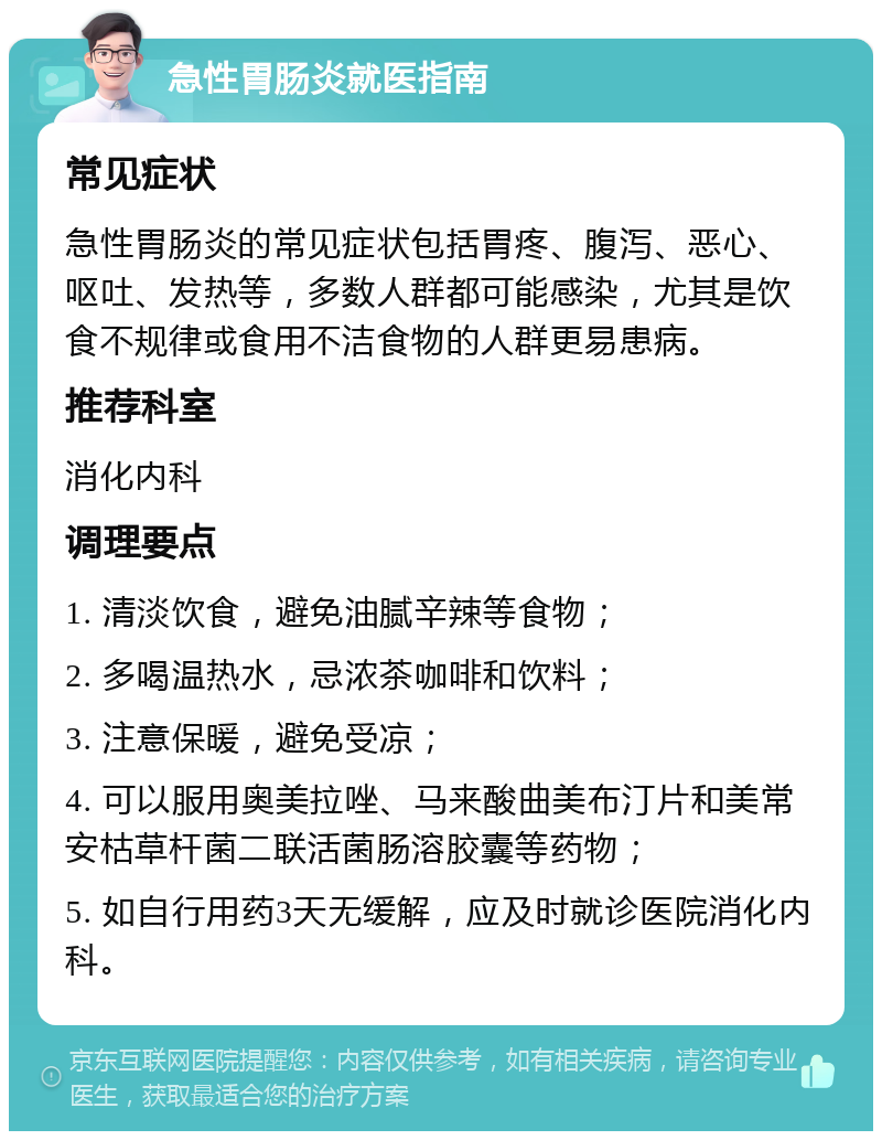 急性胃肠炎就医指南 常见症状 急性胃肠炎的常见症状包括胃疼、腹泻、恶心、呕吐、发热等，多数人群都可能感染，尤其是饮食不规律或食用不洁食物的人群更易患病。 推荐科室 消化内科 调理要点 1. 清淡饮食，避免油腻辛辣等食物； 2. 多喝温热水，忌浓茶咖啡和饮料； 3. 注意保暖，避免受凉； 4. 可以服用奥美拉唑、马来酸曲美布汀片和美常安枯草杆菌二联活菌肠溶胶囊等药物； 5. 如自行用药3天无缓解，应及时就诊医院消化内科。