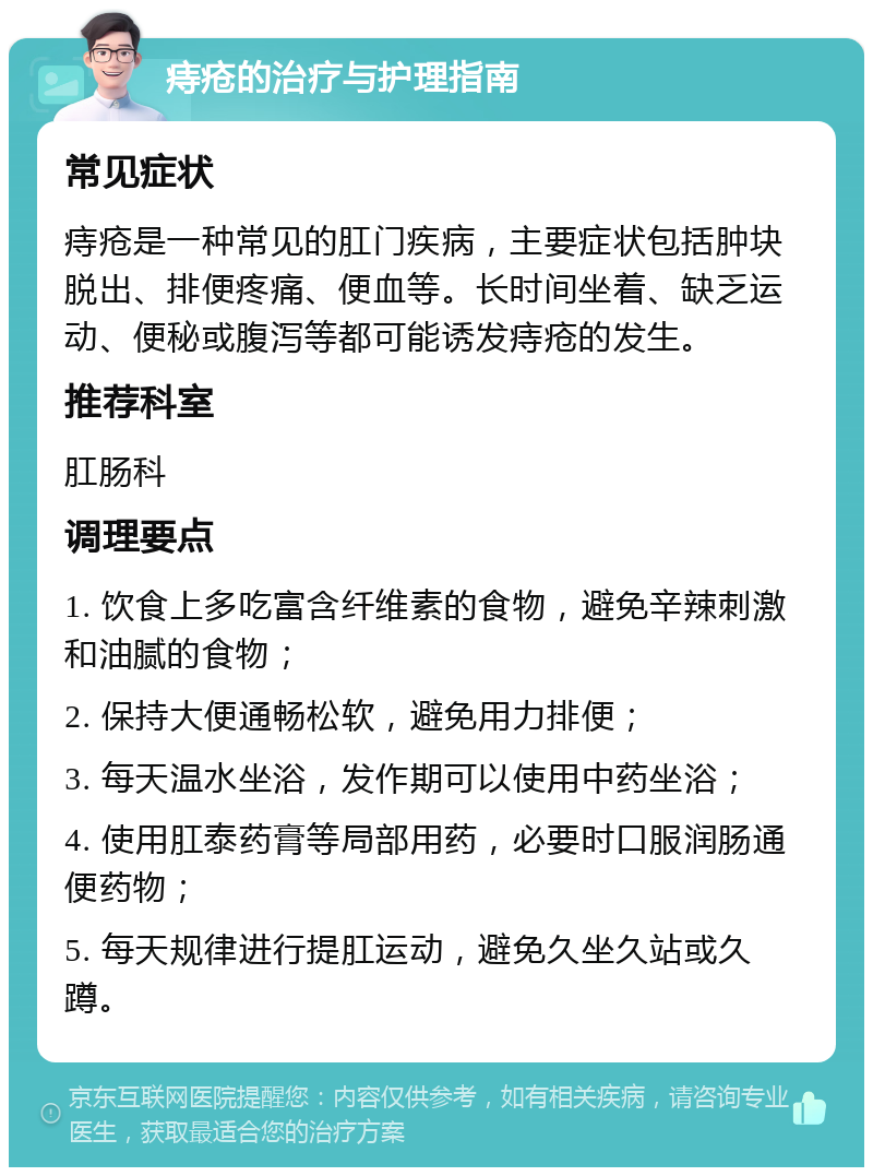 痔疮的治疗与护理指南 常见症状 痔疮是一种常见的肛门疾病，主要症状包括肿块脱出、排便疼痛、便血等。长时间坐着、缺乏运动、便秘或腹泻等都可能诱发痔疮的发生。 推荐科室 肛肠科 调理要点 1. 饮食上多吃富含纤维素的食物，避免辛辣刺激和油腻的食物； 2. 保持大便通畅松软，避免用力排便； 3. 每天温水坐浴，发作期可以使用中药坐浴； 4. 使用肛泰药膏等局部用药，必要时口服润肠通便药物； 5. 每天规律进行提肛运动，避免久坐久站或久蹲。