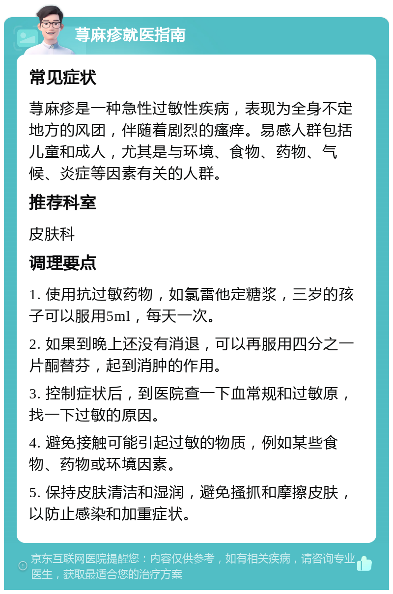 荨麻疹就医指南 常见症状 荨麻疹是一种急性过敏性疾病，表现为全身不定地方的风团，伴随着剧烈的瘙痒。易感人群包括儿童和成人，尤其是与环境、食物、药物、气候、炎症等因素有关的人群。 推荐科室 皮肤科 调理要点 1. 使用抗过敏药物，如氯雷他定糖浆，三岁的孩子可以服用5ml，每天一次。 2. 如果到晚上还没有消退，可以再服用四分之一片酮替芬，起到消肿的作用。 3. 控制症状后，到医院查一下血常规和过敏原，找一下过敏的原因。 4. 避免接触可能引起过敏的物质，例如某些食物、药物或环境因素。 5. 保持皮肤清洁和湿润，避免搔抓和摩擦皮肤，以防止感染和加重症状。