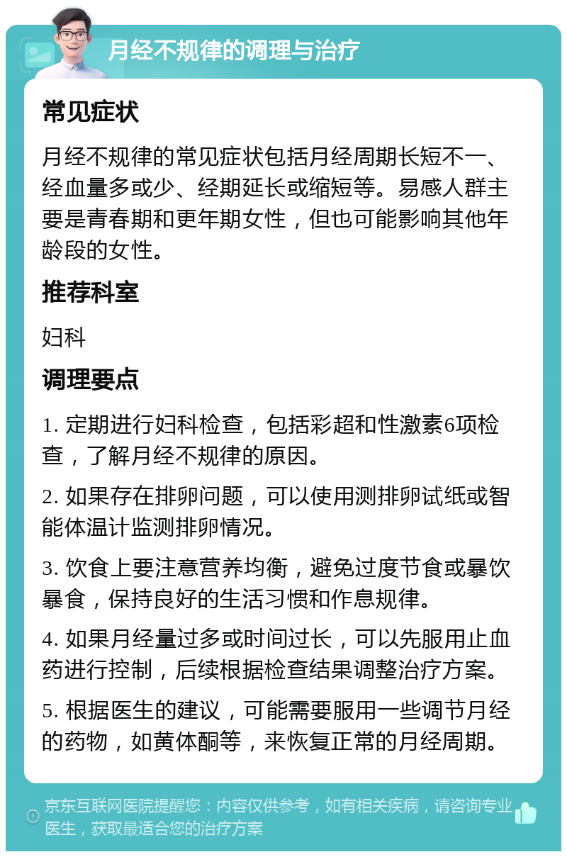 月经不规律的调理与治疗 常见症状 月经不规律的常见症状包括月经周期长短不一、经血量多或少、经期延长或缩短等。易感人群主要是青春期和更年期女性，但也可能影响其他年龄段的女性。 推荐科室 妇科 调理要点 1. 定期进行妇科检查，包括彩超和性激素6项检查，了解月经不规律的原因。 2. 如果存在排卵问题，可以使用测排卵试纸或智能体温计监测排卵情况。 3. 饮食上要注意营养均衡，避免过度节食或暴饮暴食，保持良好的生活习惯和作息规律。 4. 如果月经量过多或时间过长，可以先服用止血药进行控制，后续根据检查结果调整治疗方案。 5. 根据医生的建议，可能需要服用一些调节月经的药物，如黄体酮等，来恢复正常的月经周期。