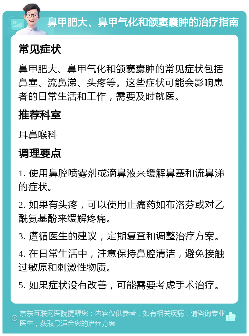 鼻甲肥大、鼻甲气化和颌窦囊肿的治疗指南 常见症状 鼻甲肥大、鼻甲气化和颌窦囊肿的常见症状包括鼻塞、流鼻涕、头疼等。这些症状可能会影响患者的日常生活和工作，需要及时就医。 推荐科室 耳鼻喉科 调理要点 1. 使用鼻腔喷雾剂或滴鼻液来缓解鼻塞和流鼻涕的症状。 2. 如果有头疼，可以使用止痛药如布洛芬或对乙酰氨基酚来缓解疼痛。 3. 遵循医生的建议，定期复查和调整治疗方案。 4. 在日常生活中，注意保持鼻腔清洁，避免接触过敏原和刺激性物质。 5. 如果症状没有改善，可能需要考虑手术治疗。