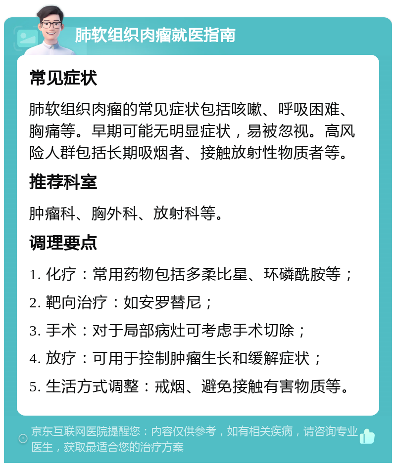 肺软组织肉瘤就医指南 常见症状 肺软组织肉瘤的常见症状包括咳嗽、呼吸困难、胸痛等。早期可能无明显症状，易被忽视。高风险人群包括长期吸烟者、接触放射性物质者等。 推荐科室 肿瘤科、胸外科、放射科等。 调理要点 1. 化疗：常用药物包括多柔比星、环磷酰胺等； 2. 靶向治疗：如安罗替尼； 3. 手术：对于局部病灶可考虑手术切除； 4. 放疗：可用于控制肿瘤生长和缓解症状； 5. 生活方式调整：戒烟、避免接触有害物质等。