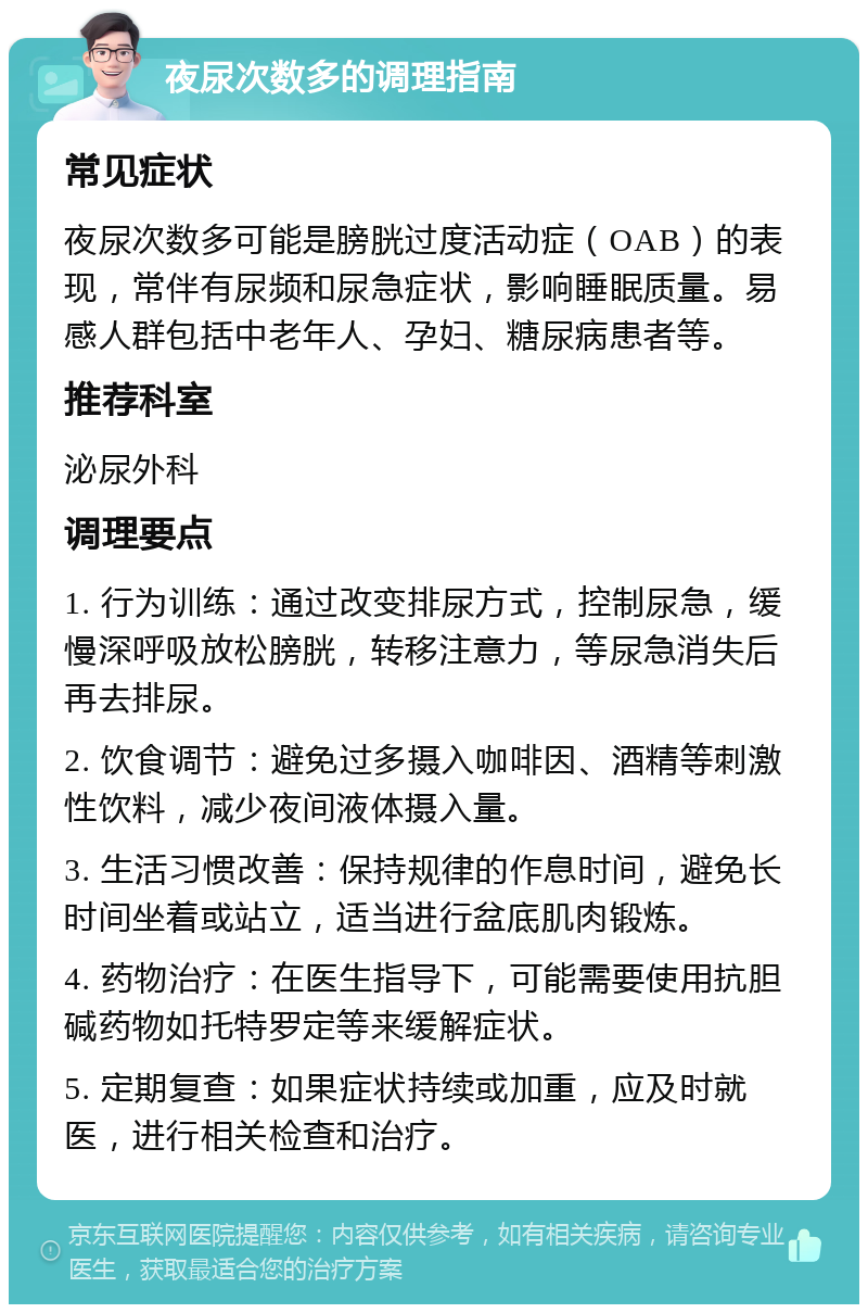 夜尿次数多的调理指南 常见症状 夜尿次数多可能是膀胱过度活动症（OAB）的表现，常伴有尿频和尿急症状，影响睡眠质量。易感人群包括中老年人、孕妇、糖尿病患者等。 推荐科室 泌尿外科 调理要点 1. 行为训练：通过改变排尿方式，控制尿急，缓慢深呼吸放松膀胱，转移注意力，等尿急消失后再去排尿。 2. 饮食调节：避免过多摄入咖啡因、酒精等刺激性饮料，减少夜间液体摄入量。 3. 生活习惯改善：保持规律的作息时间，避免长时间坐着或站立，适当进行盆底肌肉锻炼。 4. 药物治疗：在医生指导下，可能需要使用抗胆碱药物如托特罗定等来缓解症状。 5. 定期复查：如果症状持续或加重，应及时就医，进行相关检查和治疗。