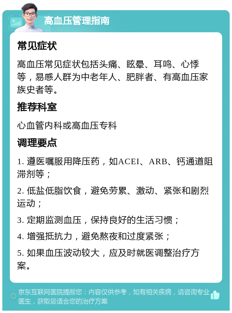 高血压管理指南 常见症状 高血压常见症状包括头痛、眩晕、耳鸣、心悸等，易感人群为中老年人、肥胖者、有高血压家族史者等。 推荐科室 心血管内科或高血压专科 调理要点 1. 遵医嘱服用降压药，如ACEI、ARB、钙通道阻滞剂等； 2. 低盐低脂饮食，避免劳累、激动、紧张和剧烈运动； 3. 定期监测血压，保持良好的生活习惯； 4. 增强抵抗力，避免熬夜和过度紧张； 5. 如果血压波动较大，应及时就医调整治疗方案。