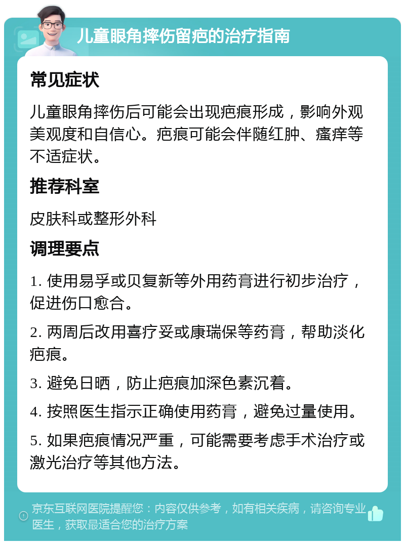 儿童眼角摔伤留疤的治疗指南 常见症状 儿童眼角摔伤后可能会出现疤痕形成，影响外观美观度和自信心。疤痕可能会伴随红肿、瘙痒等不适症状。 推荐科室 皮肤科或整形外科 调理要点 1. 使用易孚或贝复新等外用药膏进行初步治疗，促进伤口愈合。 2. 两周后改用喜疗妥或康瑞保等药膏，帮助淡化疤痕。 3. 避免日晒，防止疤痕加深色素沉着。 4. 按照医生指示正确使用药膏，避免过量使用。 5. 如果疤痕情况严重，可能需要考虑手术治疗或激光治疗等其他方法。