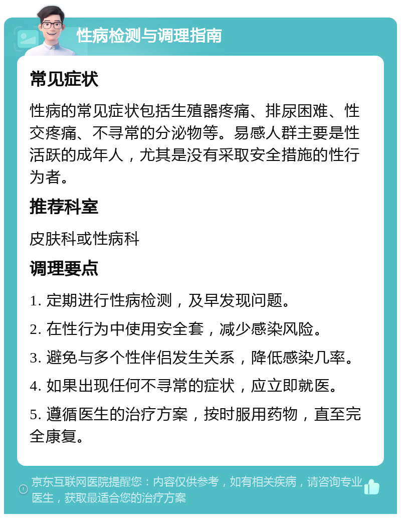 性病检测与调理指南 常见症状 性病的常见症状包括生殖器疼痛、排尿困难、性交疼痛、不寻常的分泌物等。易感人群主要是性活跃的成年人，尤其是没有采取安全措施的性行为者。 推荐科室 皮肤科或性病科 调理要点 1. 定期进行性病检测，及早发现问题。 2. 在性行为中使用安全套，减少感染风险。 3. 避免与多个性伴侣发生关系，降低感染几率。 4. 如果出现任何不寻常的症状，应立即就医。 5. 遵循医生的治疗方案，按时服用药物，直至完全康复。