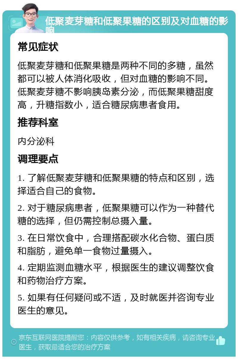 低聚麦芽糖和低聚果糖的区别及对血糖的影响 常见症状 低聚麦芽糖和低聚果糖是两种不同的多糖，虽然都可以被人体消化吸收，但对血糖的影响不同。低聚麦芽糖不影响胰岛素分泌，而低聚果糖甜度高，升糖指数小，适合糖尿病患者食用。 推荐科室 内分泌科 调理要点 1. 了解低聚麦芽糖和低聚果糖的特点和区别，选择适合自己的食物。 2. 对于糖尿病患者，低聚果糖可以作为一种替代糖的选择，但仍需控制总摄入量。 3. 在日常饮食中，合理搭配碳水化合物、蛋白质和脂肪，避免单一食物过量摄入。 4. 定期监测血糖水平，根据医生的建议调整饮食和药物治疗方案。 5. 如果有任何疑问或不适，及时就医并咨询专业医生的意见。