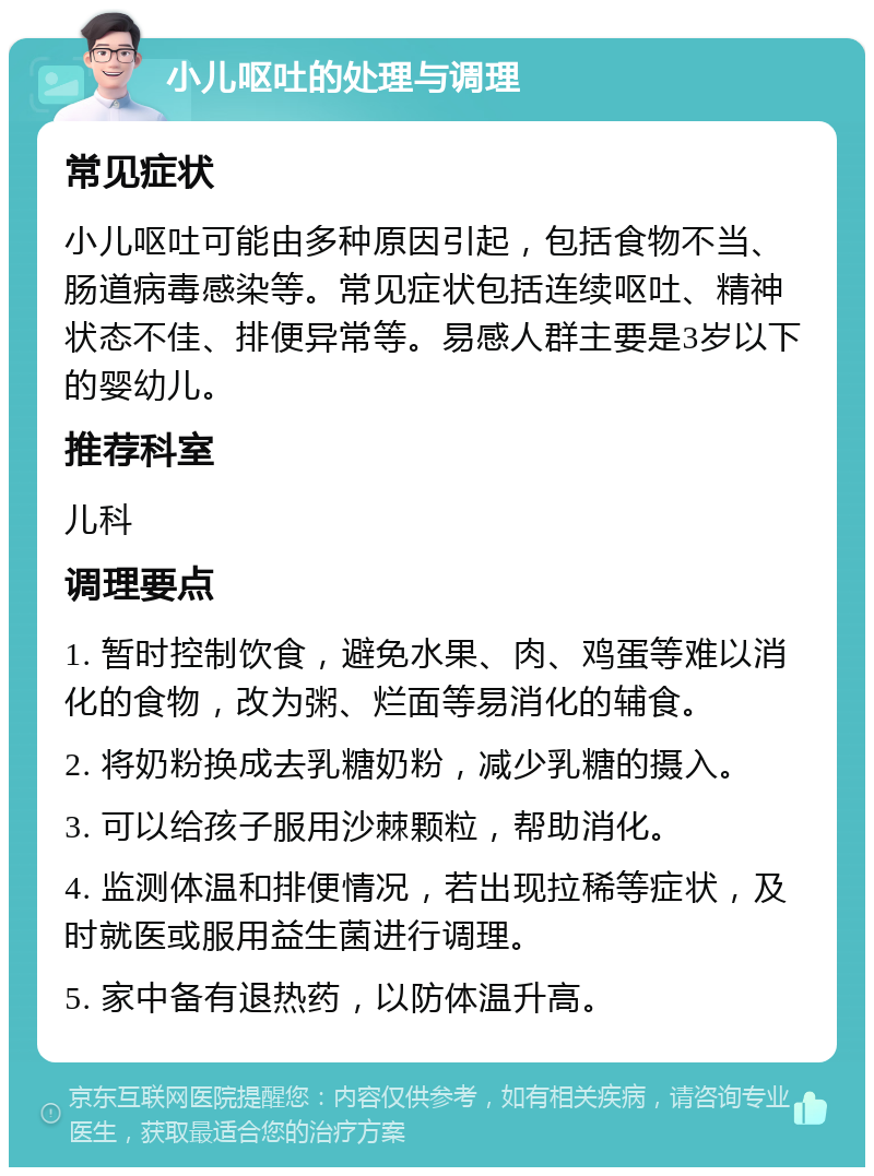 小儿呕吐的处理与调理 常见症状 小儿呕吐可能由多种原因引起，包括食物不当、肠道病毒感染等。常见症状包括连续呕吐、精神状态不佳、排便异常等。易感人群主要是3岁以下的婴幼儿。 推荐科室 儿科 调理要点 1. 暂时控制饮食，避免水果、肉、鸡蛋等难以消化的食物，改为粥、烂面等易消化的辅食。 2. 将奶粉换成去乳糖奶粉，减少乳糖的摄入。 3. 可以给孩子服用沙棘颗粒，帮助消化。 4. 监测体温和排便情况，若出现拉稀等症状，及时就医或服用益生菌进行调理。 5. 家中备有退热药，以防体温升高。