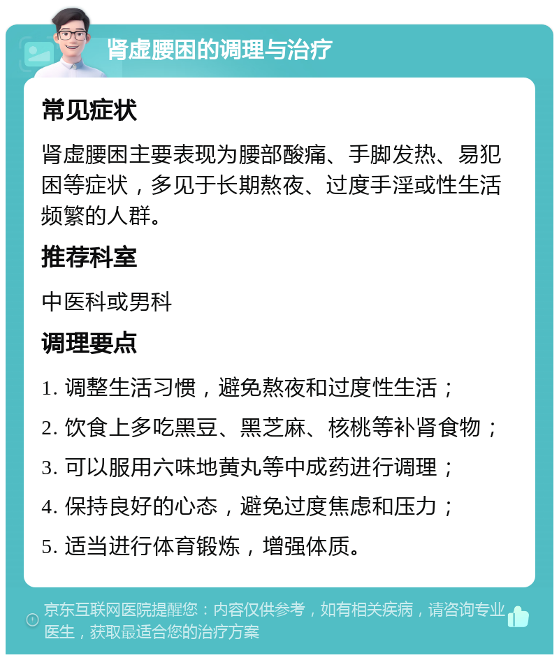 肾虚腰困的调理与治疗 常见症状 肾虚腰困主要表现为腰部酸痛、手脚发热、易犯困等症状，多见于长期熬夜、过度手淫或性生活频繁的人群。 推荐科室 中医科或男科 调理要点 1. 调整生活习惯，避免熬夜和过度性生活； 2. 饮食上多吃黑豆、黑芝麻、核桃等补肾食物； 3. 可以服用六味地黄丸等中成药进行调理； 4. 保持良好的心态，避免过度焦虑和压力； 5. 适当进行体育锻炼，增强体质。