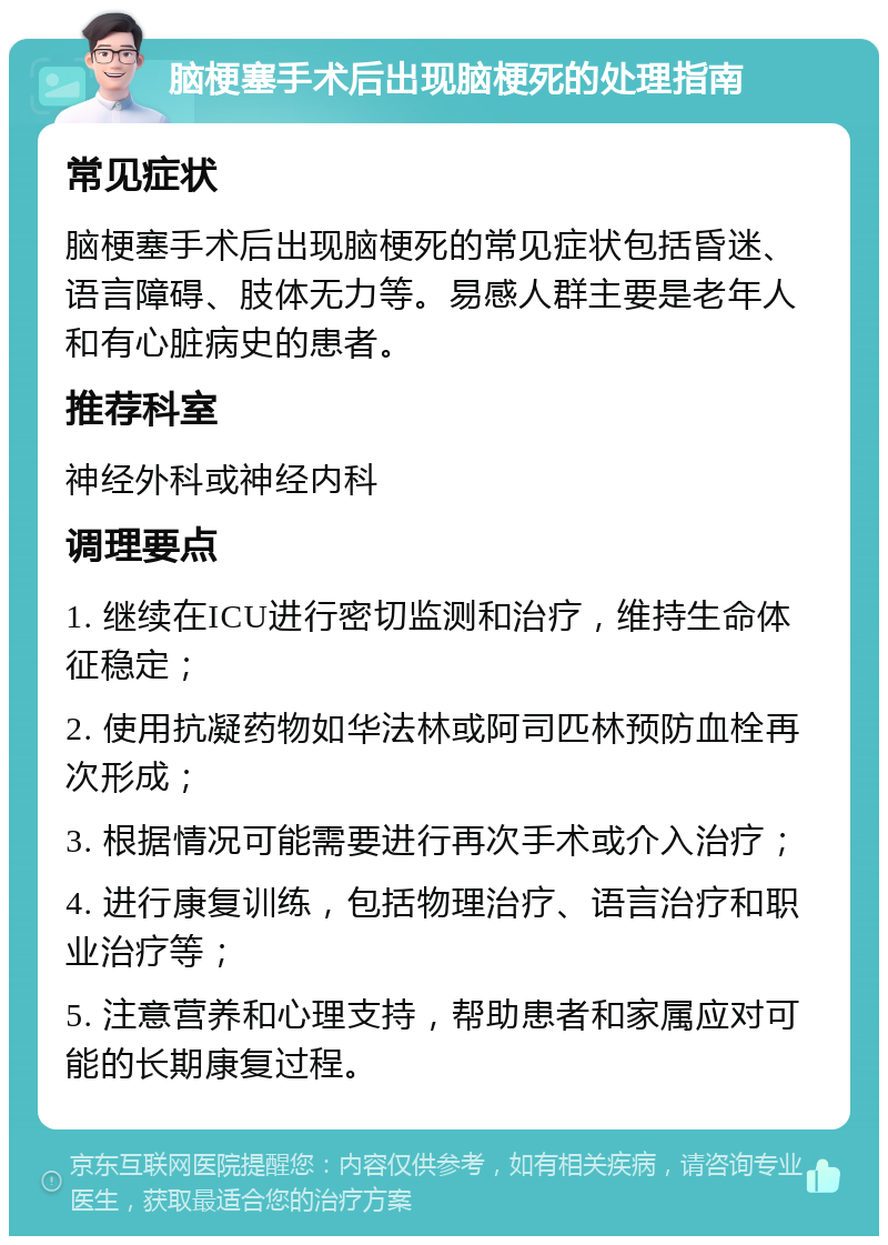 脑梗塞手术后出现脑梗死的处理指南 常见症状 脑梗塞手术后出现脑梗死的常见症状包括昏迷、语言障碍、肢体无力等。易感人群主要是老年人和有心脏病史的患者。 推荐科室 神经外科或神经内科 调理要点 1. 继续在ICU进行密切监测和治疗，维持生命体征稳定； 2. 使用抗凝药物如华法林或阿司匹林预防血栓再次形成； 3. 根据情况可能需要进行再次手术或介入治疗； 4. 进行康复训练，包括物理治疗、语言治疗和职业治疗等； 5. 注意营养和心理支持，帮助患者和家属应对可能的长期康复过程。