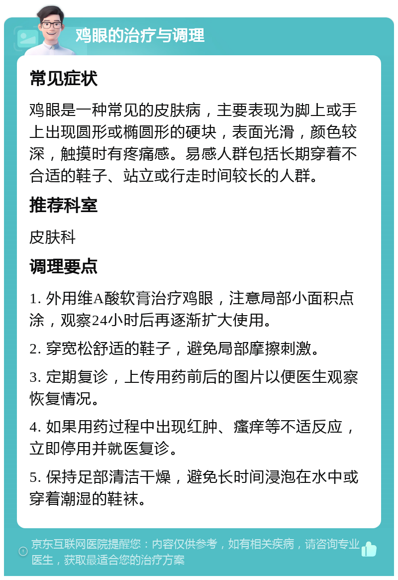 鸡眼的治疗与调理 常见症状 鸡眼是一种常见的皮肤病，主要表现为脚上或手上出现圆形或椭圆形的硬块，表面光滑，颜色较深，触摸时有疼痛感。易感人群包括长期穿着不合适的鞋子、站立或行走时间较长的人群。 推荐科室 皮肤科 调理要点 1. 外用维A酸软膏治疗鸡眼，注意局部小面积点涂，观察24小时后再逐渐扩大使用。 2. 穿宽松舒适的鞋子，避免局部摩擦刺激。 3. 定期复诊，上传用药前后的图片以便医生观察恢复情况。 4. 如果用药过程中出现红肿、瘙痒等不适反应，立即停用并就医复诊。 5. 保持足部清洁干燥，避免长时间浸泡在水中或穿着潮湿的鞋袜。