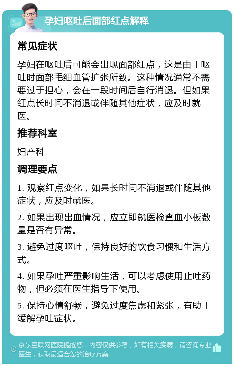 孕妇呕吐后面部红点解释 常见症状 孕妇在呕吐后可能会出现面部红点，这是由于呕吐时面部毛细血管扩张所致。这种情况通常不需要过于担心，会在一段时间后自行消退。但如果红点长时间不消退或伴随其他症状，应及时就医。 推荐科室 妇产科 调理要点 1. 观察红点变化，如果长时间不消退或伴随其他症状，应及时就医。 2. 如果出现出血情况，应立即就医检查血小板数量是否有异常。 3. 避免过度呕吐，保持良好的饮食习惯和生活方式。 4. 如果孕吐严重影响生活，可以考虑使用止吐药物，但必须在医生指导下使用。 5. 保持心情舒畅，避免过度焦虑和紧张，有助于缓解孕吐症状。