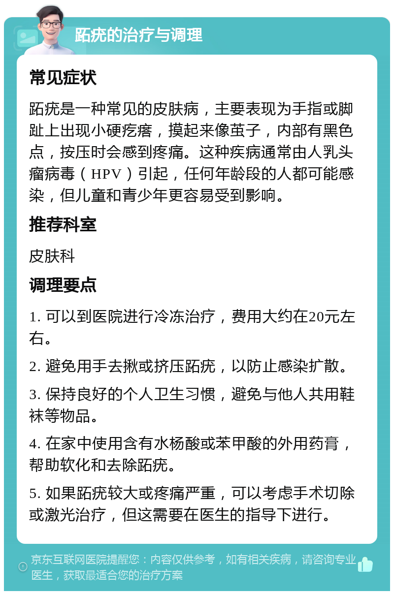 跖疣的治疗与调理 常见症状 跖疣是一种常见的皮肤病，主要表现为手指或脚趾上出现小硬疙瘩，摸起来像茧子，内部有黑色点，按压时会感到疼痛。这种疾病通常由人乳头瘤病毒（HPV）引起，任何年龄段的人都可能感染，但儿童和青少年更容易受到影响。 推荐科室 皮肤科 调理要点 1. 可以到医院进行冷冻治疗，费用大约在20元左右。 2. 避免用手去揪或挤压跖疣，以防止感染扩散。 3. 保持良好的个人卫生习惯，避免与他人共用鞋袜等物品。 4. 在家中使用含有水杨酸或苯甲酸的外用药膏，帮助软化和去除跖疣。 5. 如果跖疣较大或疼痛严重，可以考虑手术切除或激光治疗，但这需要在医生的指导下进行。