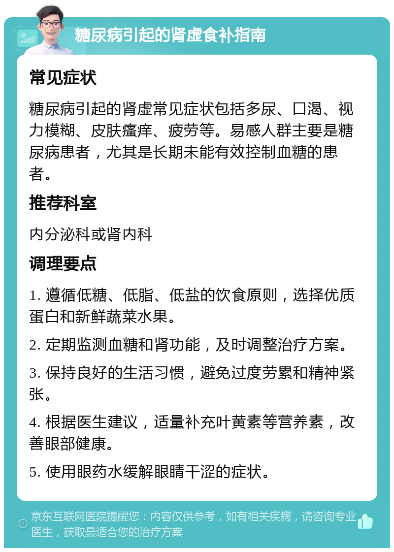 糖尿病引起的肾虚食补指南 常见症状 糖尿病引起的肾虚常见症状包括多尿、口渴、视力模糊、皮肤瘙痒、疲劳等。易感人群主要是糖尿病患者，尤其是长期未能有效控制血糖的患者。 推荐科室 内分泌科或肾内科 调理要点 1. 遵循低糖、低脂、低盐的饮食原则，选择优质蛋白和新鲜蔬菜水果。 2. 定期监测血糖和肾功能，及时调整治疗方案。 3. 保持良好的生活习惯，避免过度劳累和精神紧张。 4. 根据医生建议，适量补充叶黄素等营养素，改善眼部健康。 5. 使用眼药水缓解眼睛干涩的症状。