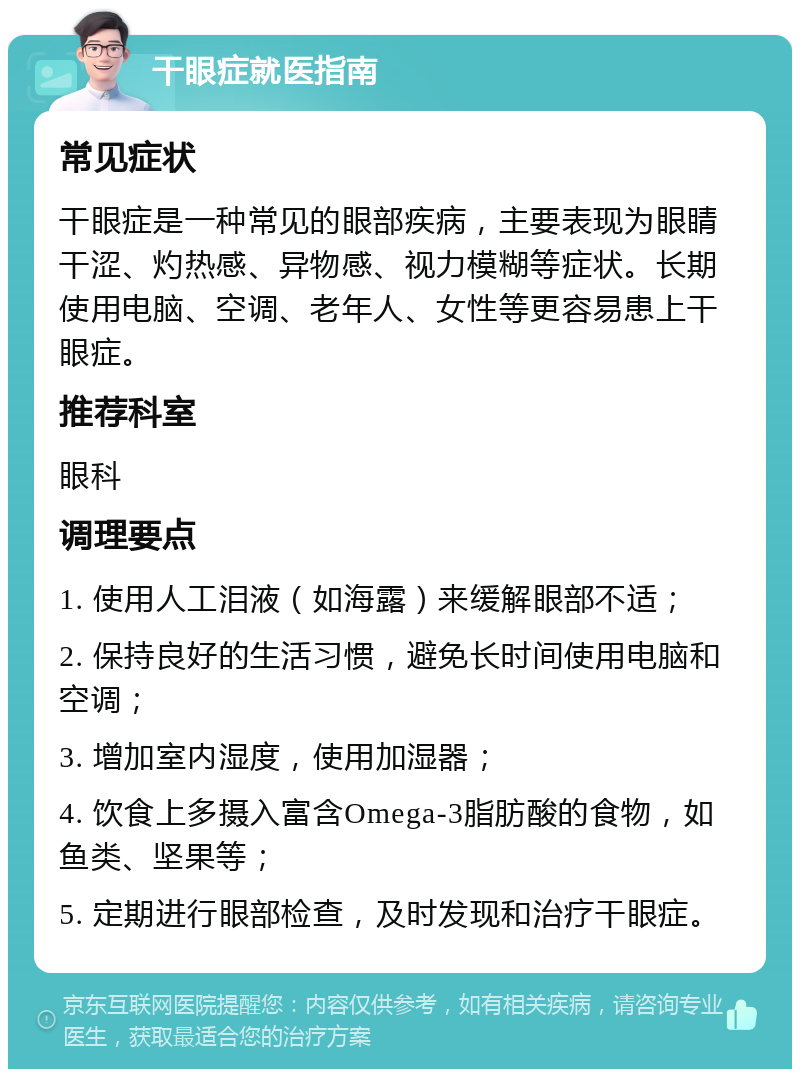 干眼症就医指南 常见症状 干眼症是一种常见的眼部疾病，主要表现为眼睛干涩、灼热感、异物感、视力模糊等症状。长期使用电脑、空调、老年人、女性等更容易患上干眼症。 推荐科室 眼科 调理要点 1. 使用人工泪液（如海露）来缓解眼部不适； 2. 保持良好的生活习惯，避免长时间使用电脑和空调； 3. 增加室内湿度，使用加湿器； 4. 饮食上多摄入富含Omega-3脂肪酸的食物，如鱼类、坚果等； 5. 定期进行眼部检查，及时发现和治疗干眼症。