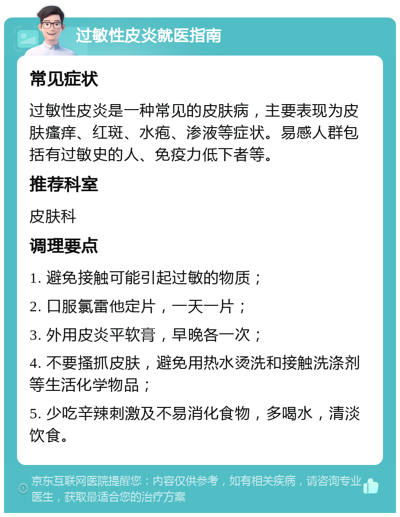 过敏性皮炎就医指南 常见症状 过敏性皮炎是一种常见的皮肤病，主要表现为皮肤瘙痒、红斑、水疱、渗液等症状。易感人群包括有过敏史的人、免疫力低下者等。 推荐科室 皮肤科 调理要点 1. 避免接触可能引起过敏的物质； 2. 口服氯雷他定片，一天一片； 3. 外用皮炎平软膏，早晚各一次； 4. 不要搔抓皮肤，避免用热水烫洗和接触洗涤剂等生活化学物品； 5. 少吃辛辣刺激及不易消化食物，多喝水，清淡饮食。