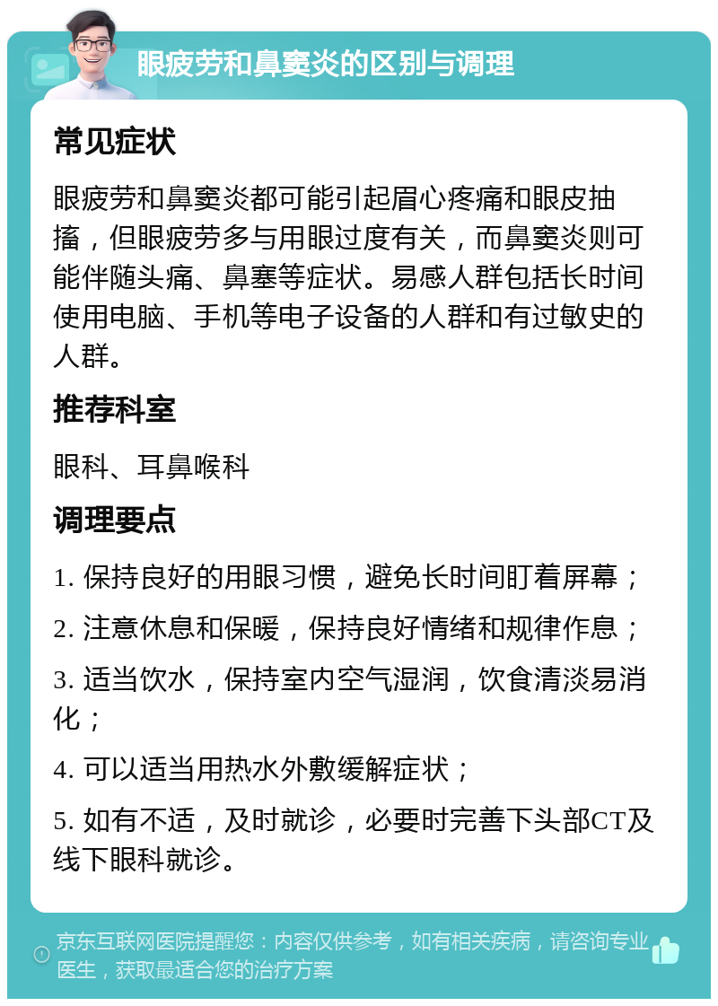 眼疲劳和鼻窦炎的区别与调理 常见症状 眼疲劳和鼻窦炎都可能引起眉心疼痛和眼皮抽搐，但眼疲劳多与用眼过度有关，而鼻窦炎则可能伴随头痛、鼻塞等症状。易感人群包括长时间使用电脑、手机等电子设备的人群和有过敏史的人群。 推荐科室 眼科、耳鼻喉科 调理要点 1. 保持良好的用眼习惯，避免长时间盯着屏幕； 2. 注意休息和保暖，保持良好情绪和规律作息； 3. 适当饮水，保持室内空气湿润，饮食清淡易消化； 4. 可以适当用热水外敷缓解症状； 5. 如有不适，及时就诊，必要时完善下头部CT及线下眼科就诊。