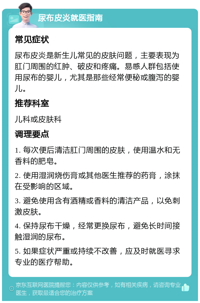 尿布皮炎就医指南 常见症状 尿布皮炎是新生儿常见的皮肤问题，主要表现为肛门周围的红肿、破皮和疼痛。易感人群包括使用尿布的婴儿，尤其是那些经常便秘或腹泻的婴儿。 推荐科室 儿科或皮肤科 调理要点 1. 每次便后清洁肛门周围的皮肤，使用温水和无香料的肥皂。 2. 使用湿润烧伤膏或其他医生推荐的药膏，涂抹在受影响的区域。 3. 避免使用含有酒精或香料的清洁产品，以免刺激皮肤。 4. 保持尿布干燥，经常更换尿布，避免长时间接触湿润的尿布。 5. 如果症状严重或持续不改善，应及时就医寻求专业的医疗帮助。