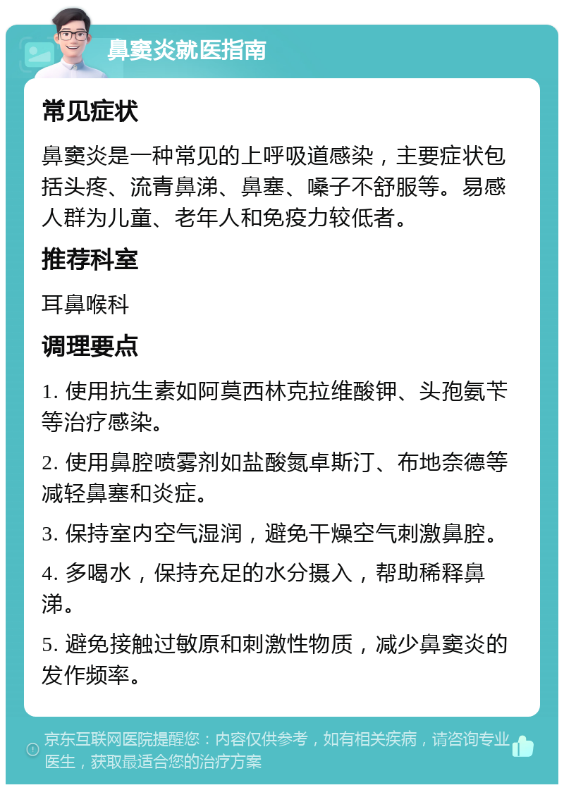 鼻窦炎就医指南 常见症状 鼻窦炎是一种常见的上呼吸道感染，主要症状包括头疼、流青鼻涕、鼻塞、嗓子不舒服等。易感人群为儿童、老年人和免疫力较低者。 推荐科室 耳鼻喉科 调理要点 1. 使用抗生素如阿莫西林克拉维酸钾、头孢氨苄等治疗感染。 2. 使用鼻腔喷雾剂如盐酸氮卓斯汀、布地奈德等减轻鼻塞和炎症。 3. 保持室内空气湿润，避免干燥空气刺激鼻腔。 4. 多喝水，保持充足的水分摄入，帮助稀释鼻涕。 5. 避免接触过敏原和刺激性物质，减少鼻窦炎的发作频率。