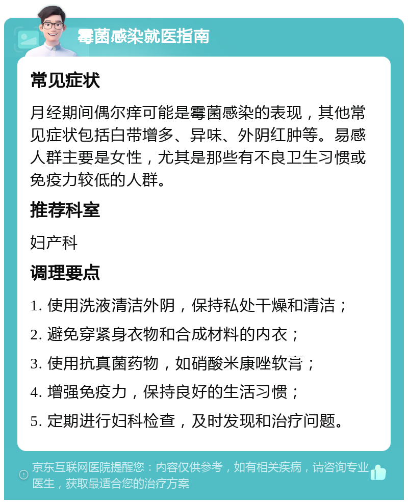 霉菌感染就医指南 常见症状 月经期间偶尔痒可能是霉菌感染的表现，其他常见症状包括白带增多、异味、外阴红肿等。易感人群主要是女性，尤其是那些有不良卫生习惯或免疫力较低的人群。 推荐科室 妇产科 调理要点 1. 使用洗液清洁外阴，保持私处干燥和清洁； 2. 避免穿紧身衣物和合成材料的内衣； 3. 使用抗真菌药物，如硝酸米康唑软膏； 4. 增强免疫力，保持良好的生活习惯； 5. 定期进行妇科检查，及时发现和治疗问题。