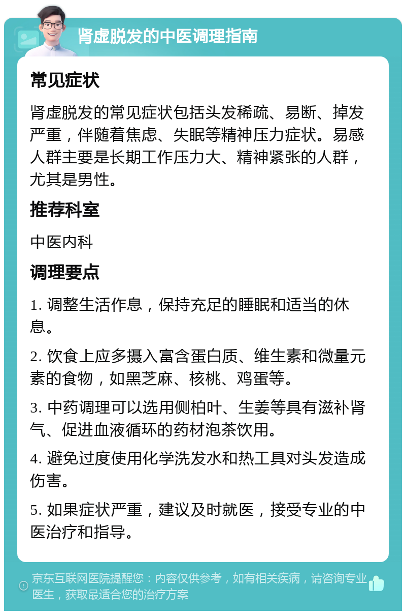 肾虚脱发的中医调理指南 常见症状 肾虚脱发的常见症状包括头发稀疏、易断、掉发严重，伴随着焦虑、失眠等精神压力症状。易感人群主要是长期工作压力大、精神紧张的人群，尤其是男性。 推荐科室 中医内科 调理要点 1. 调整生活作息，保持充足的睡眠和适当的休息。 2. 饮食上应多摄入富含蛋白质、维生素和微量元素的食物，如黑芝麻、核桃、鸡蛋等。 3. 中药调理可以选用侧柏叶、生姜等具有滋补肾气、促进血液循环的药材泡茶饮用。 4. 避免过度使用化学洗发水和热工具对头发造成伤害。 5. 如果症状严重，建议及时就医，接受专业的中医治疗和指导。