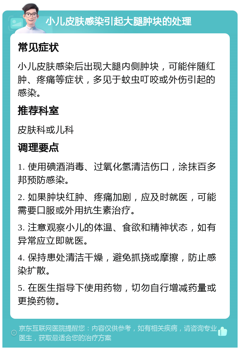 小儿皮肤感染引起大腿肿块的处理 常见症状 小儿皮肤感染后出现大腿内侧肿块，可能伴随红肿、疼痛等症状，多见于蚊虫叮咬或外伤引起的感染。 推荐科室 皮肤科或儿科 调理要点 1. 使用碘酒消毒、过氧化氢清洁伤口，涂抹百多邦预防感染。 2. 如果肿块红肿、疼痛加剧，应及时就医，可能需要口服或外用抗生素治疗。 3. 注意观察小儿的体温、食欲和精神状态，如有异常应立即就医。 4. 保持患处清洁干燥，避免抓挠或摩擦，防止感染扩散。 5. 在医生指导下使用药物，切勿自行增减药量或更换药物。