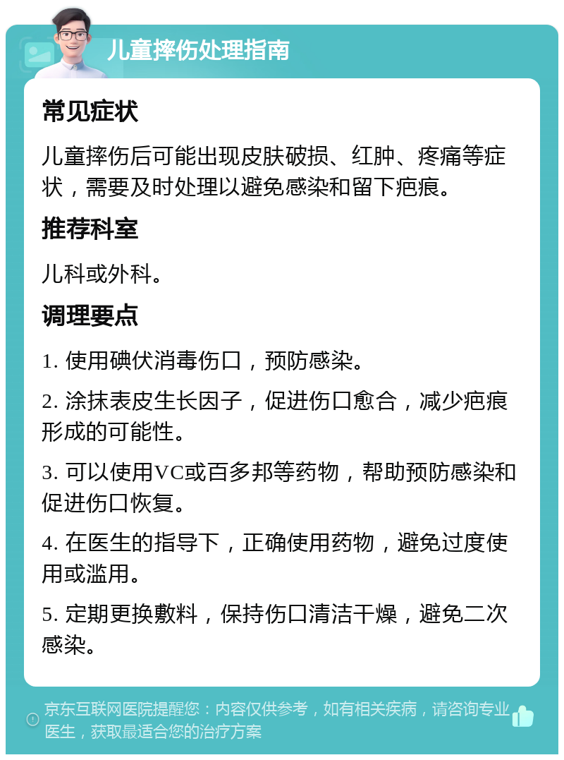 儿童摔伤处理指南 常见症状 儿童摔伤后可能出现皮肤破损、红肿、疼痛等症状，需要及时处理以避免感染和留下疤痕。 推荐科室 儿科或外科。 调理要点 1. 使用碘伏消毒伤口，预防感染。 2. 涂抹表皮生长因子，促进伤口愈合，减少疤痕形成的可能性。 3. 可以使用VC或百多邦等药物，帮助预防感染和促进伤口恢复。 4. 在医生的指导下，正确使用药物，避免过度使用或滥用。 5. 定期更换敷料，保持伤口清洁干燥，避免二次感染。