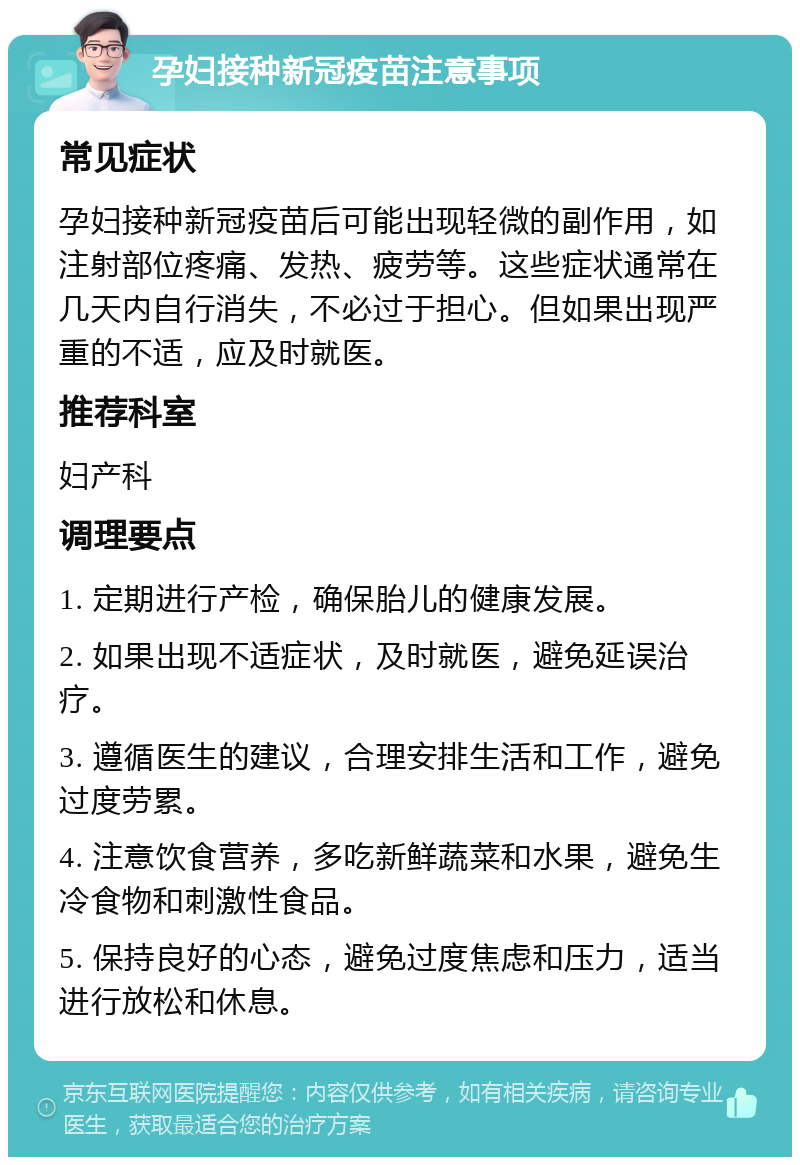 孕妇接种新冠疫苗注意事项 常见症状 孕妇接种新冠疫苗后可能出现轻微的副作用，如注射部位疼痛、发热、疲劳等。这些症状通常在几天内自行消失，不必过于担心。但如果出现严重的不适，应及时就医。 推荐科室 妇产科 调理要点 1. 定期进行产检，确保胎儿的健康发展。 2. 如果出现不适症状，及时就医，避免延误治疗。 3. 遵循医生的建议，合理安排生活和工作，避免过度劳累。 4. 注意饮食营养，多吃新鲜蔬菜和水果，避免生冷食物和刺激性食品。 5. 保持良好的心态，避免过度焦虑和压力，适当进行放松和休息。