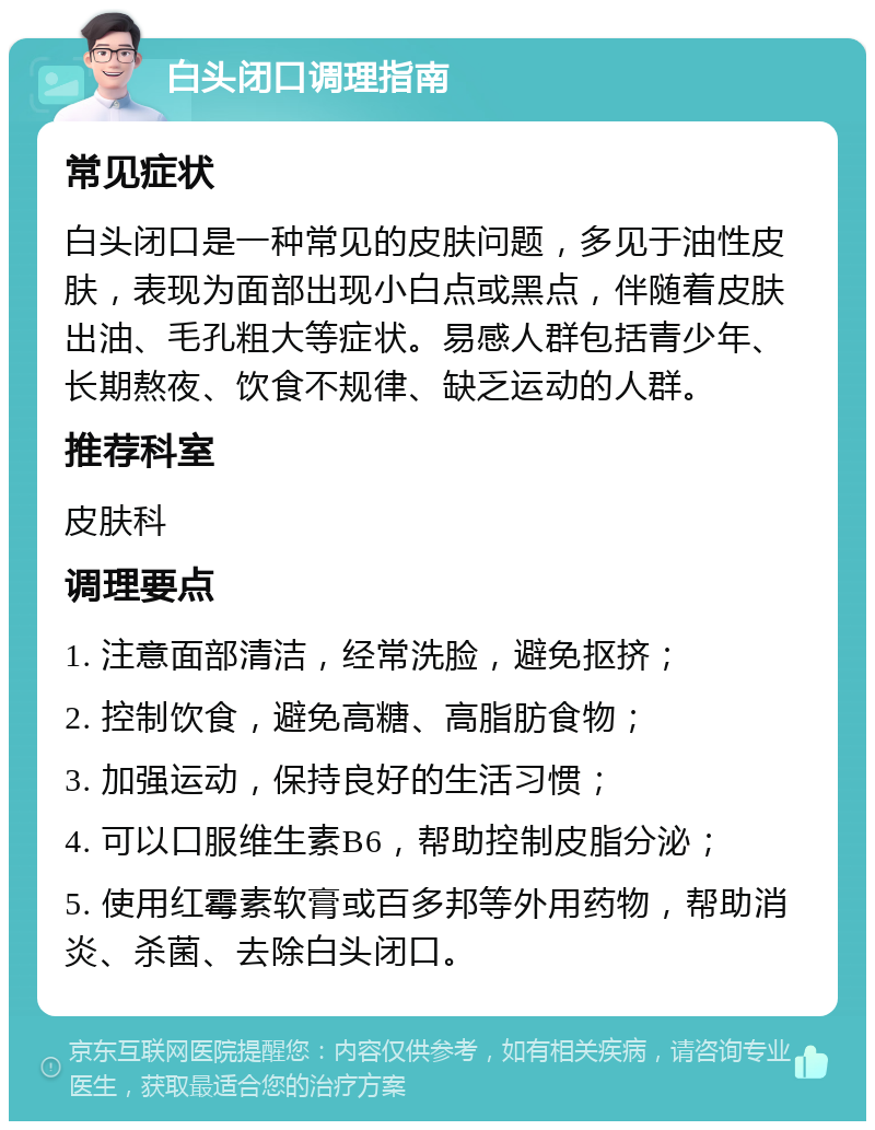 白头闭口调理指南 常见症状 白头闭口是一种常见的皮肤问题，多见于油性皮肤，表现为面部出现小白点或黑点，伴随着皮肤出油、毛孔粗大等症状。易感人群包括青少年、长期熬夜、饮食不规律、缺乏运动的人群。 推荐科室 皮肤科 调理要点 1. 注意面部清洁，经常洗脸，避免抠挤； 2. 控制饮食，避免高糖、高脂肪食物； 3. 加强运动，保持良好的生活习惯； 4. 可以口服维生素B6，帮助控制皮脂分泌； 5. 使用红霉素软膏或百多邦等外用药物，帮助消炎、杀菌、去除白头闭口。