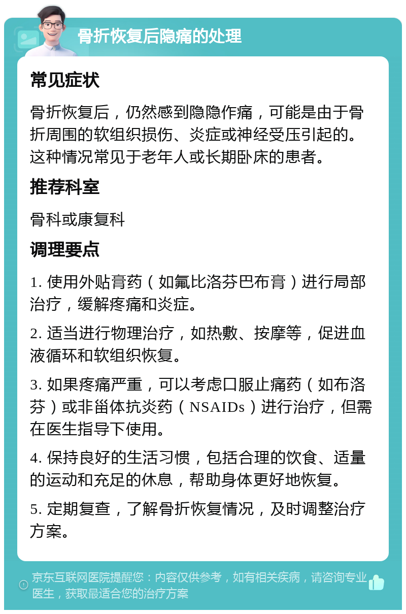 骨折恢复后隐痛的处理 常见症状 骨折恢复后，仍然感到隐隐作痛，可能是由于骨折周围的软组织损伤、炎症或神经受压引起的。这种情况常见于老年人或长期卧床的患者。 推荐科室 骨科或康复科 调理要点 1. 使用外贴膏药（如氟比洛芬巴布膏）进行局部治疗，缓解疼痛和炎症。 2. 适当进行物理治疗，如热敷、按摩等，促进血液循环和软组织恢复。 3. 如果疼痛严重，可以考虑口服止痛药（如布洛芬）或非甾体抗炎药（NSAIDs）进行治疗，但需在医生指导下使用。 4. 保持良好的生活习惯，包括合理的饮食、适量的运动和充足的休息，帮助身体更好地恢复。 5. 定期复查，了解骨折恢复情况，及时调整治疗方案。