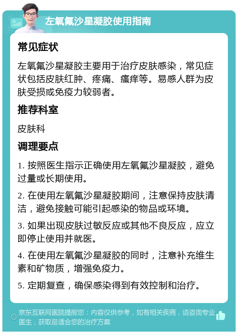 左氧氟沙星凝胶使用指南 常见症状 左氧氟沙星凝胶主要用于治疗皮肤感染，常见症状包括皮肤红肿、疼痛、瘙痒等。易感人群为皮肤受损或免疫力较弱者。 推荐科室 皮肤科 调理要点 1. 按照医生指示正确使用左氧氟沙星凝胶，避免过量或长期使用。 2. 在使用左氧氟沙星凝胶期间，注意保持皮肤清洁，避免接触可能引起感染的物品或环境。 3. 如果出现皮肤过敏反应或其他不良反应，应立即停止使用并就医。 4. 在使用左氧氟沙星凝胶的同时，注意补充维生素和矿物质，增强免疫力。 5. 定期复查，确保感染得到有效控制和治疗。