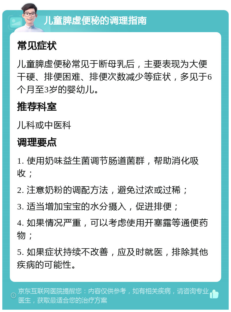 儿童脾虚便秘的调理指南 常见症状 儿童脾虚便秘常见于断母乳后，主要表现为大便干硬、排便困难、排便次数减少等症状，多见于6个月至3岁的婴幼儿。 推荐科室 儿科或中医科 调理要点 1. 使用奶味益生菌调节肠道菌群，帮助消化吸收； 2. 注意奶粉的调配方法，避免过浓或过稀； 3. 适当增加宝宝的水分摄入，促进排便； 4. 如果情况严重，可以考虑使用开塞露等通便药物； 5. 如果症状持续不改善，应及时就医，排除其他疾病的可能性。