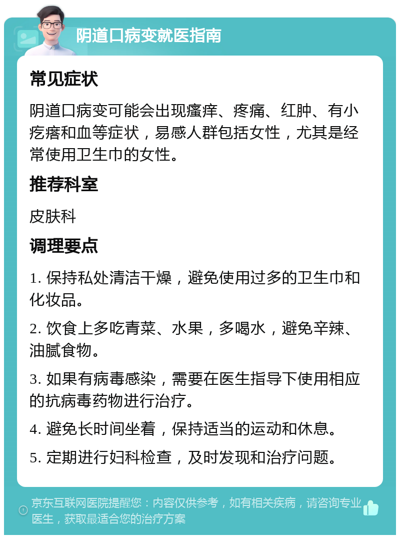 阴道口病变就医指南 常见症状 阴道口病变可能会出现瘙痒、疼痛、红肿、有小疙瘩和血等症状，易感人群包括女性，尤其是经常使用卫生巾的女性。 推荐科室 皮肤科 调理要点 1. 保持私处清洁干燥，避免使用过多的卫生巾和化妆品。 2. 饮食上多吃青菜、水果，多喝水，避免辛辣、油腻食物。 3. 如果有病毒感染，需要在医生指导下使用相应的抗病毒药物进行治疗。 4. 避免长时间坐着，保持适当的运动和休息。 5. 定期进行妇科检查，及时发现和治疗问题。