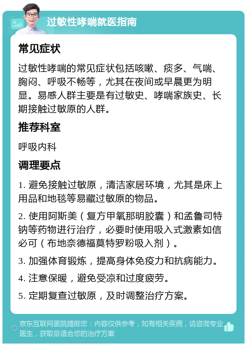 过敏性哮喘就医指南 常见症状 过敏性哮喘的常见症状包括咳嗽、痰多、气喘、胸闷、呼吸不畅等，尤其在夜间或早晨更为明显。易感人群主要是有过敏史、哮喘家族史、长期接触过敏原的人群。 推荐科室 呼吸内科 调理要点 1. 避免接触过敏原，清洁家居环境，尤其是床上用品和地毯等易藏过敏原的物品。 2. 使用阿斯美（复方甲氧那明胶囊）和孟鲁司特钠等药物进行治疗，必要时使用吸入式激素如信必可（布地奈德福莫特罗粉吸入剂）。 3. 加强体育锻炼，提高身体免疫力和抗病能力。 4. 注意保暖，避免受凉和过度疲劳。 5. 定期复查过敏原，及时调整治疗方案。