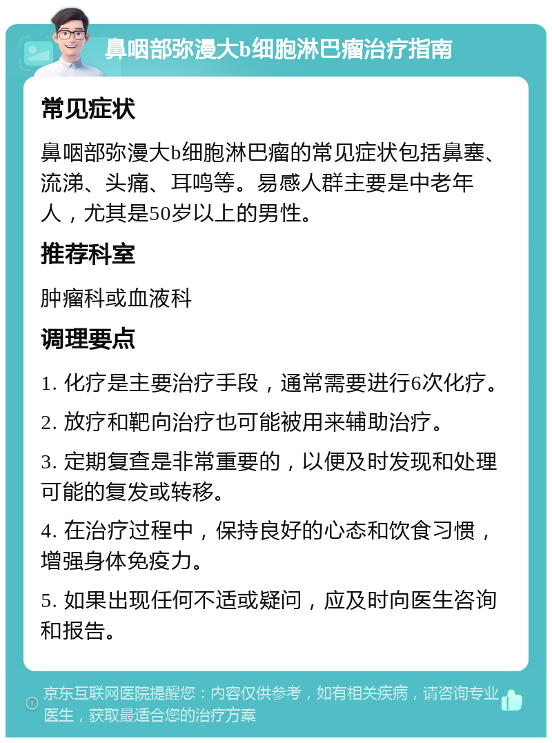 鼻咽部弥漫大b细胞淋巴瘤治疗指南 常见症状 鼻咽部弥漫大b细胞淋巴瘤的常见症状包括鼻塞、流涕、头痛、耳鸣等。易感人群主要是中老年人，尤其是50岁以上的男性。 推荐科室 肿瘤科或血液科 调理要点 1. 化疗是主要治疗手段，通常需要进行6次化疗。 2. 放疗和靶向治疗也可能被用来辅助治疗。 3. 定期复查是非常重要的，以便及时发现和处理可能的复发或转移。 4. 在治疗过程中，保持良好的心态和饮食习惯，增强身体免疫力。 5. 如果出现任何不适或疑问，应及时向医生咨询和报告。