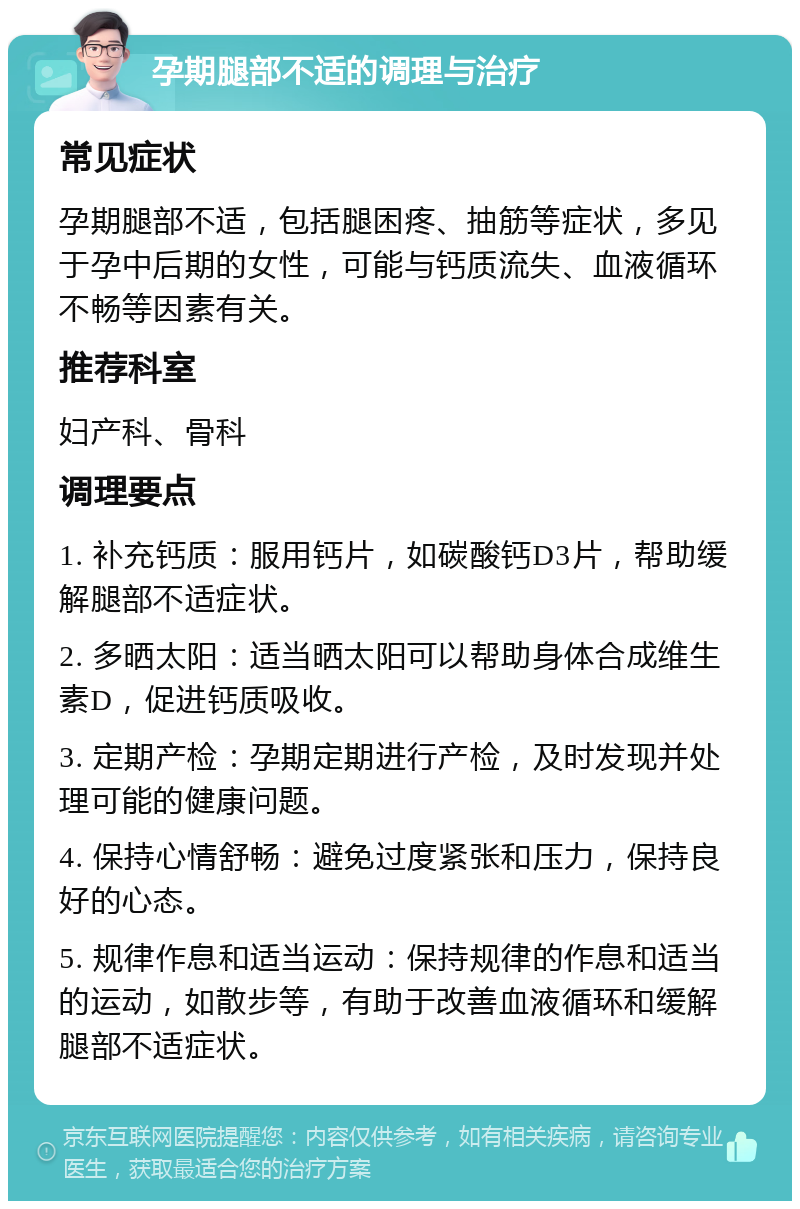 孕期腿部不适的调理与治疗 常见症状 孕期腿部不适，包括腿困疼、抽筋等症状，多见于孕中后期的女性，可能与钙质流失、血液循环不畅等因素有关。 推荐科室 妇产科、骨科 调理要点 1. 补充钙质：服用钙片，如碳酸钙D3片，帮助缓解腿部不适症状。 2. 多晒太阳：适当晒太阳可以帮助身体合成维生素D，促进钙质吸收。 3. 定期产检：孕期定期进行产检，及时发现并处理可能的健康问题。 4. 保持心情舒畅：避免过度紧张和压力，保持良好的心态。 5. 规律作息和适当运动：保持规律的作息和适当的运动，如散步等，有助于改善血液循环和缓解腿部不适症状。