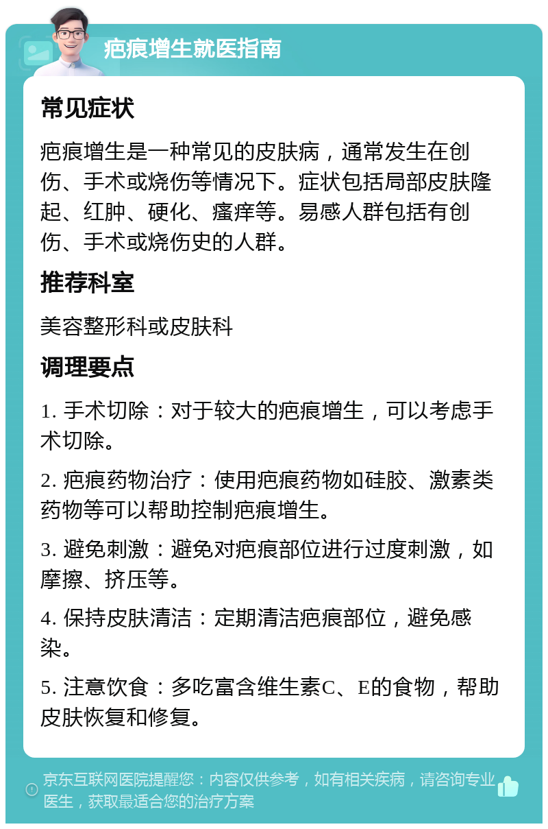 疤痕增生就医指南 常见症状 疤痕增生是一种常见的皮肤病，通常发生在创伤、手术或烧伤等情况下。症状包括局部皮肤隆起、红肿、硬化、瘙痒等。易感人群包括有创伤、手术或烧伤史的人群。 推荐科室 美容整形科或皮肤科 调理要点 1. 手术切除：对于较大的疤痕增生，可以考虑手术切除。 2. 疤痕药物治疗：使用疤痕药物如硅胶、激素类药物等可以帮助控制疤痕增生。 3. 避免刺激：避免对疤痕部位进行过度刺激，如摩擦、挤压等。 4. 保持皮肤清洁：定期清洁疤痕部位，避免感染。 5. 注意饮食：多吃富含维生素C、E的食物，帮助皮肤恢复和修复。