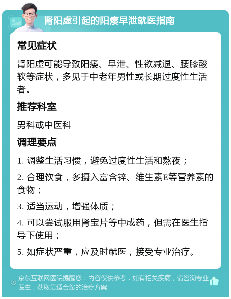 肾阳虚引起的阳痿早泄就医指南 常见症状 肾阳虚可能导致阳痿、早泄、性欲减退、腰膝酸软等症状，多见于中老年男性或长期过度性生活者。 推荐科室 男科或中医科 调理要点 1. 调整生活习惯，避免过度性生活和熬夜； 2. 合理饮食，多摄入富含锌、维生素E等营养素的食物； 3. 适当运动，增强体质； 4. 可以尝试服用肾宝片等中成药，但需在医生指导下使用； 5. 如症状严重，应及时就医，接受专业治疗。