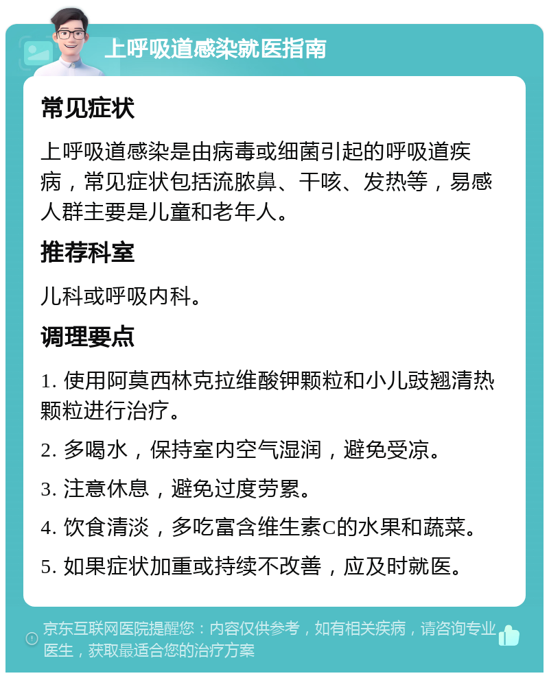 上呼吸道感染就医指南 常见症状 上呼吸道感染是由病毒或细菌引起的呼吸道疾病，常见症状包括流脓鼻、干咳、发热等，易感人群主要是儿童和老年人。 推荐科室 儿科或呼吸内科。 调理要点 1. 使用阿莫西林克拉维酸钾颗粒和小儿豉翘清热颗粒进行治疗。 2. 多喝水，保持室内空气湿润，避免受凉。 3. 注意休息，避免过度劳累。 4. 饮食清淡，多吃富含维生素C的水果和蔬菜。 5. 如果症状加重或持续不改善，应及时就医。