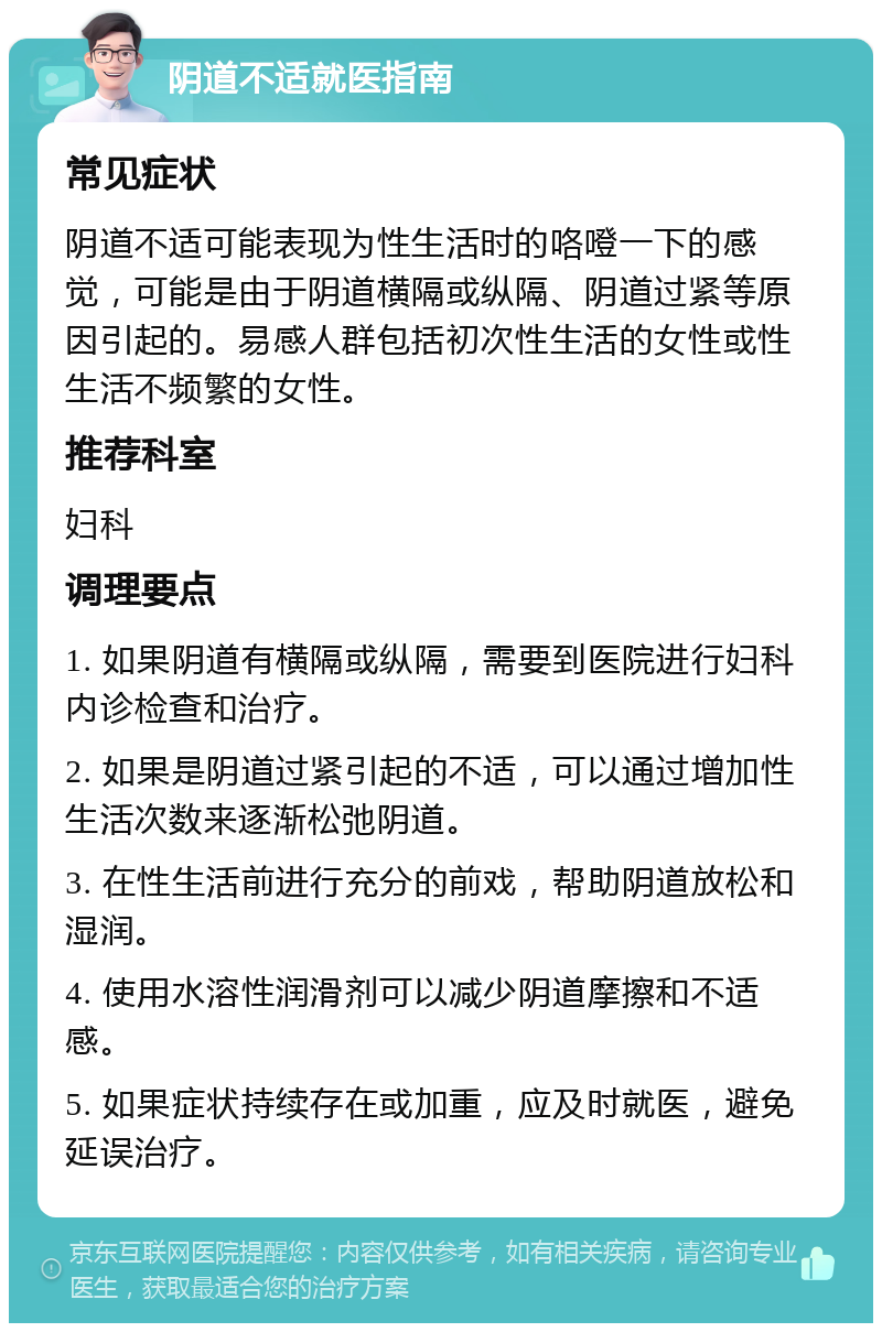 阴道不适就医指南 常见症状 阴道不适可能表现为性生活时的咯噔一下的感觉，可能是由于阴道横隔或纵隔、阴道过紧等原因引起的。易感人群包括初次性生活的女性或性生活不频繁的女性。 推荐科室 妇科 调理要点 1. 如果阴道有横隔或纵隔，需要到医院进行妇科内诊检查和治疗。 2. 如果是阴道过紧引起的不适，可以通过增加性生活次数来逐渐松弛阴道。 3. 在性生活前进行充分的前戏，帮助阴道放松和湿润。 4. 使用水溶性润滑剂可以减少阴道摩擦和不适感。 5. 如果症状持续存在或加重，应及时就医，避免延误治疗。